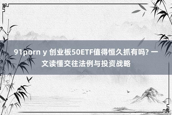 91porn y 创业板50ETF值得恒久抓有吗? 一文读懂交往法例与投资战略