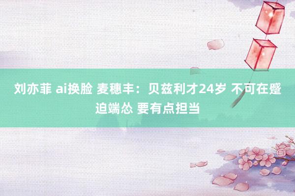 刘亦菲 ai换脸 麦穗丰：贝兹利才24岁 不可在蹙迫端怂 要有点担当