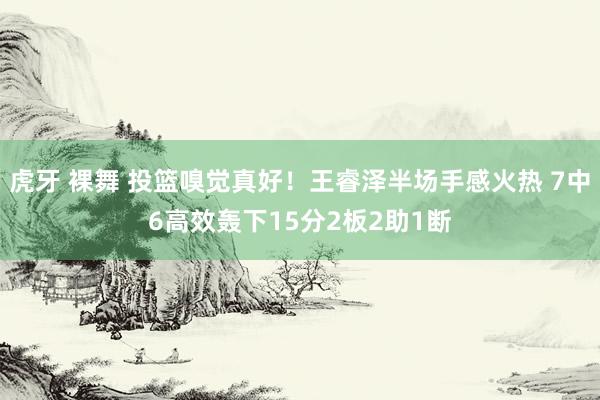 虎牙 裸舞 投篮嗅觉真好！王睿泽半场手感火热 7中6高效轰下15分2板2助1断