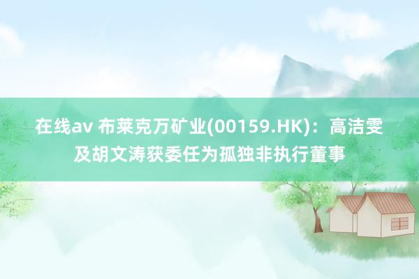 在线av 布莱克万矿业(00159.HK)：高洁雯及胡文涛获委任为孤独非执行董事