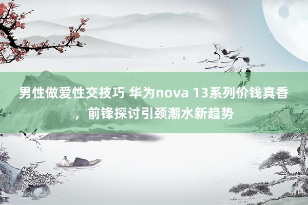 男性做爱性交技巧 华为nova 13系列价钱真香，前锋探讨引颈潮水新趋势