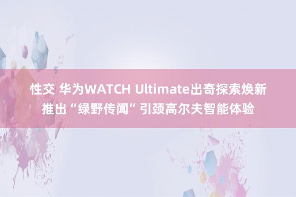 性交 ﻿华为WATCH Ultimate出奇探索焕新推出“绿野传闻”引颈高尔夫智能体验