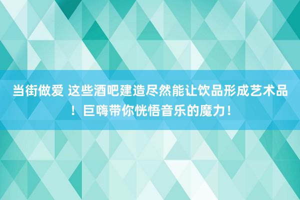 当街做爱 这些酒吧建造尽然能让饮品形成艺术品！巨嗨带你恍悟音乐的魔力！