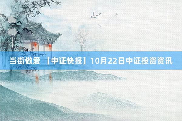 当街做爱 【中证快报】10月22日中证投资资讯