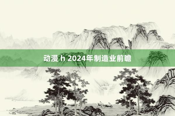 动漫 h 2024年制造业前瞻