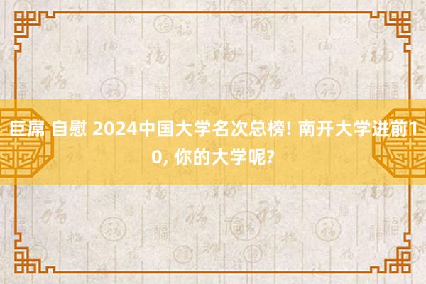 巨屌 自慰 2024中国大学名次总榜! 南开大学进前10， 你的大学呢?