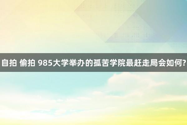 自拍 偷拍 985大学举办的孤苦学院最赶走局会如何?