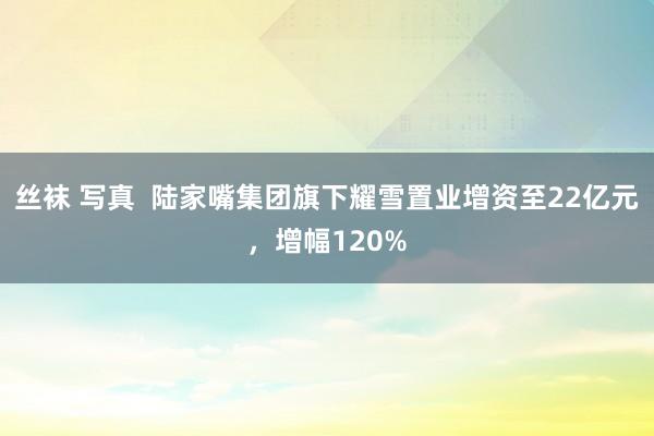 丝袜 写真  陆家嘴集团旗下耀雪置业增资至22亿元，增幅120%