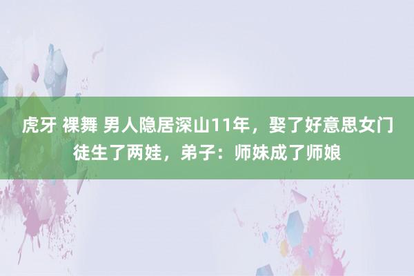 虎牙 裸舞 男人隐居深山11年，娶了好意思女门徒生了两娃，弟子：师妹成了师娘