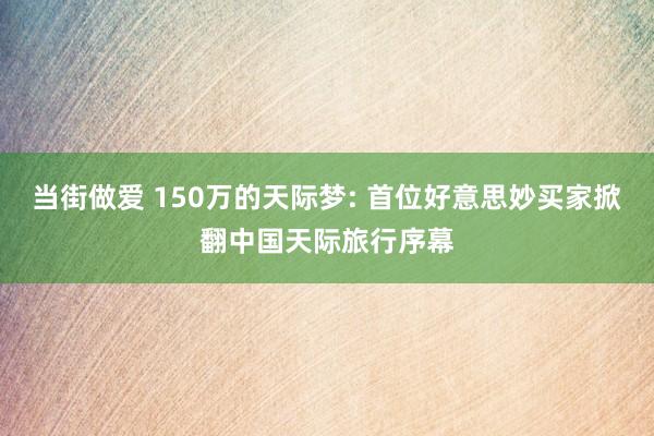 当街做爱 150万的天际梦: 首位好意思妙买家掀翻中国天际旅行序幕