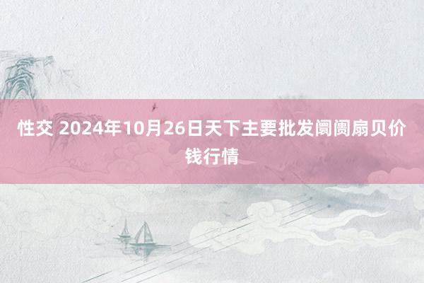 性交 2024年10月26日天下主要批发阛阓扇贝价钱行情