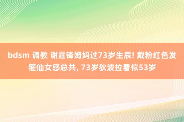 bdsm 调教 谢霆锋姆妈过73岁生辰! 戴粉红色发箍仙女感总共， 73岁狄波拉看似53岁