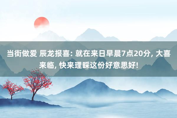 当街做爱 辰龙报喜: 就在来日早晨7点20分， 大喜来临， 快来理睬这份好意思好!