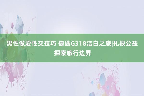 男性做爱性交技巧 捷途G318洁白之旅|扎根公益 探索旅行边界