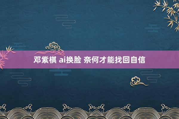 邓紫棋 ai换脸 奈何才能找回自信