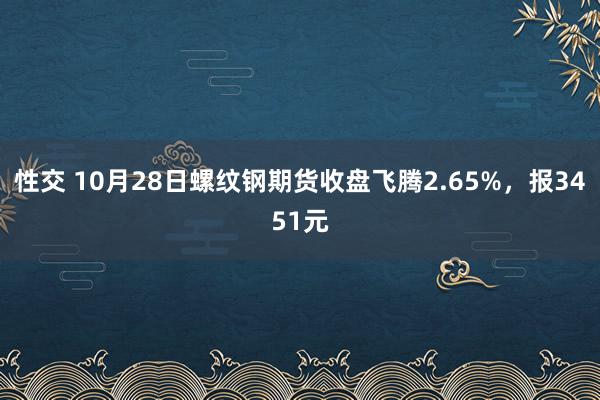 性交 10月28日螺纹钢期货收盘飞腾2.65%，报3451元