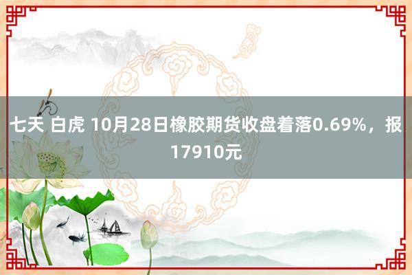 七天 白虎 10月28日橡胶期货收盘着落0.69%，报17910元