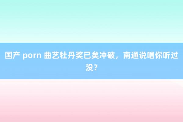 国产 porn 曲艺牡丹奖已矣冲破，南通说唱你听过没？