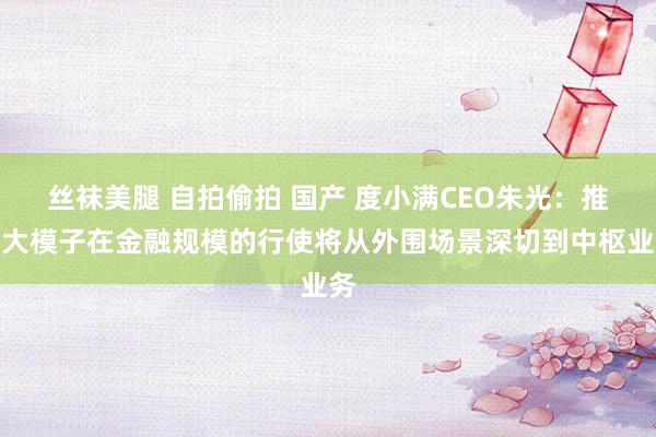 丝袜美腿 自拍偷拍 国产 度小满CEO朱光：推理大模子在金融规模的行使将从外围场景深切到中枢业务