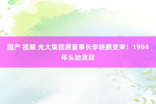 国产 视频 光大集团原董事长李晓鹏受审！1994年头始贪腐