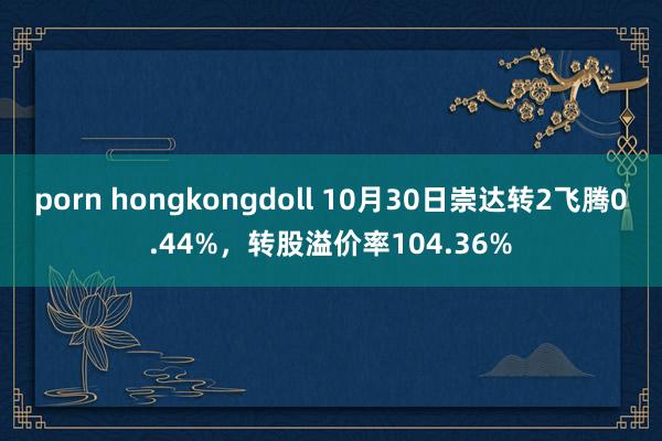 porn hongkongdoll 10月30日崇达转2飞腾0.44%，转股溢价率104.36%