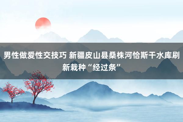 男性做爱性交技巧 新疆皮山县桑株河恰斯干水库刷新栽种“经过条”