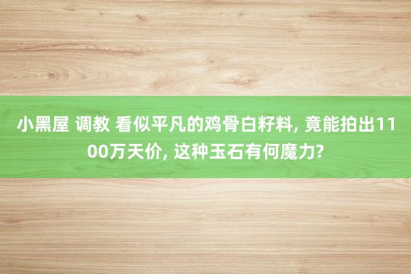 小黑屋 调教 看似平凡的鸡骨白籽料， 竟能拍出1100万天价， 这种玉石有何魔力?