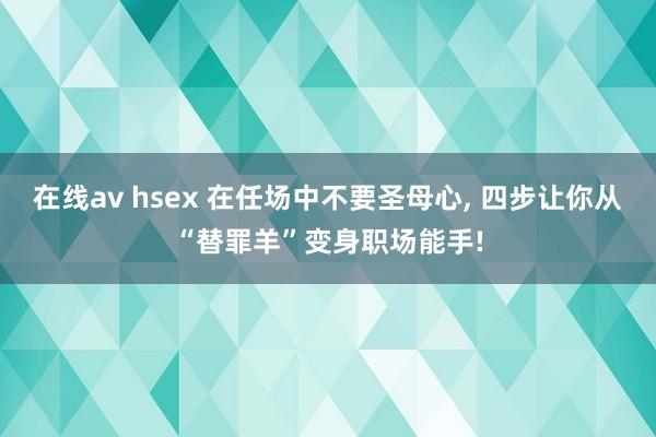 在线av hsex 在任场中不要圣母心， 四步让你从“替罪羊”变身职场能手!