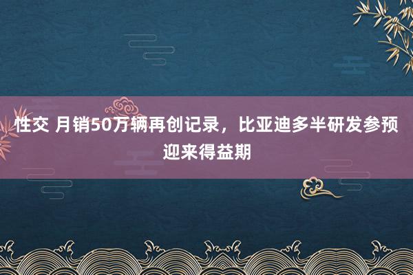 性交 月销50万辆再创记录，比亚迪多半研发参预迎来得益期