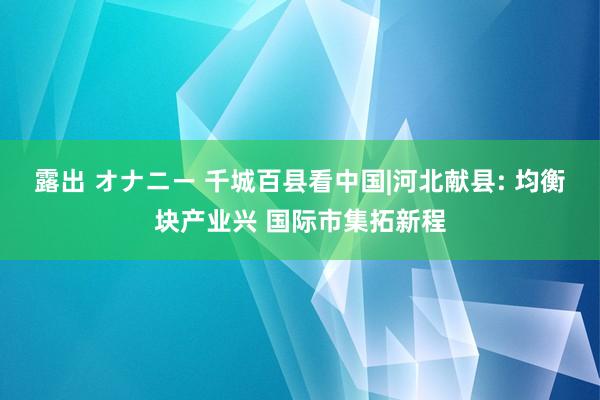 露出 オナニー 千城百县看中国|河北献县: 均衡块产业兴 国际市集拓新程