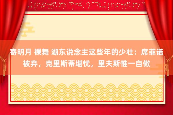 寄明月 裸舞 湖东说念主这些年的少壮：席菲诺被弃，克里斯蒂堪忧，里夫斯惟一自傲