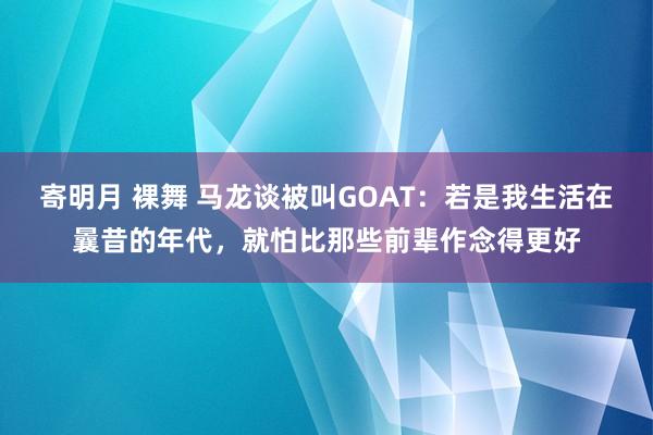 寄明月 裸舞 马龙谈被叫GOAT：若是我生活在曩昔的年代，就怕比那些前辈作念得更好