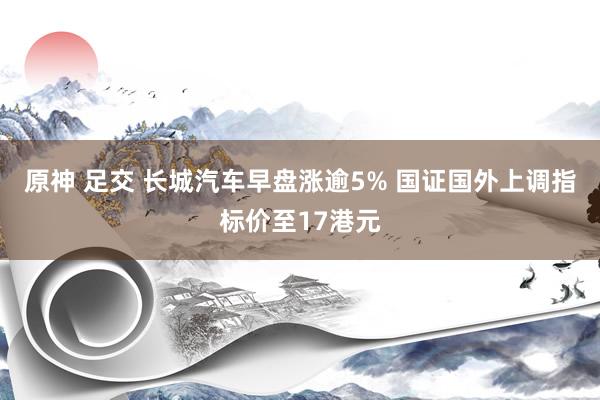 原神 足交 长城汽车早盘涨逾5% 国证国外上调指标价至17港元