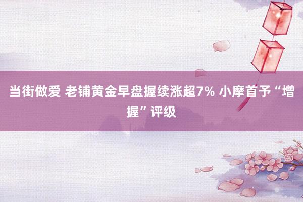 当街做爱 老铺黄金早盘握续涨超7% 小摩首予“增握”评级