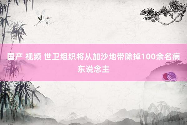 国产 视频 世卫组织将从加沙地带除掉100余名病东说念主