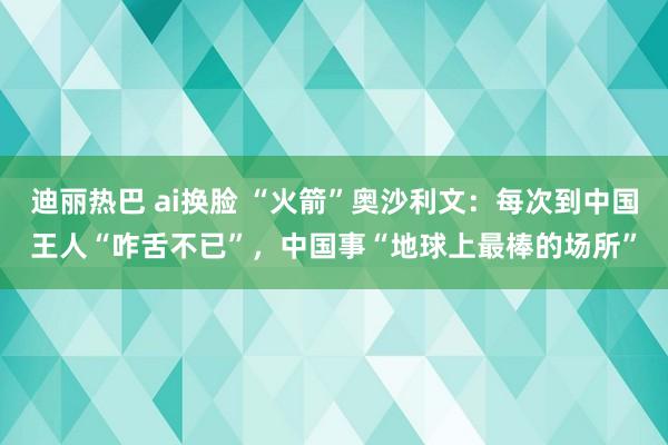 迪丽热巴 ai换脸 “火箭”奥沙利文：每次到中国王人“咋舌不已”，中国事“地球上最棒的场所”