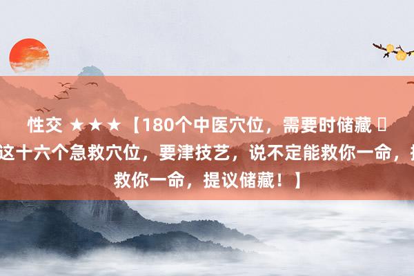 性交 ★★★【180个中医穴位，需要时储藏 ​】【​学会这十六个急救穴位，要津技艺，说不定能救你一命，提议储藏！】