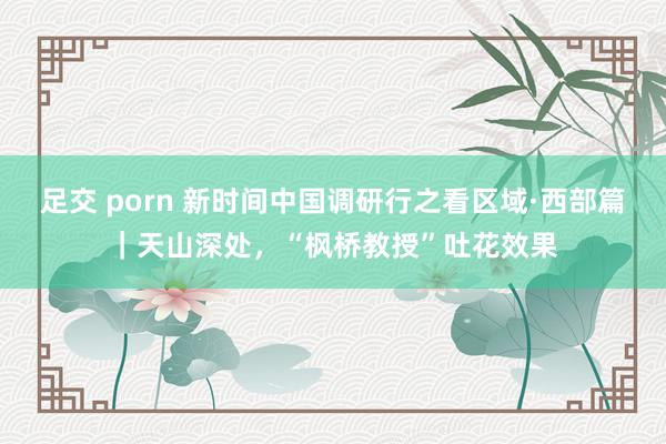 足交 porn 新时间中国调研行之看区域·西部篇｜天山深处，“枫桥教授”吐花效果