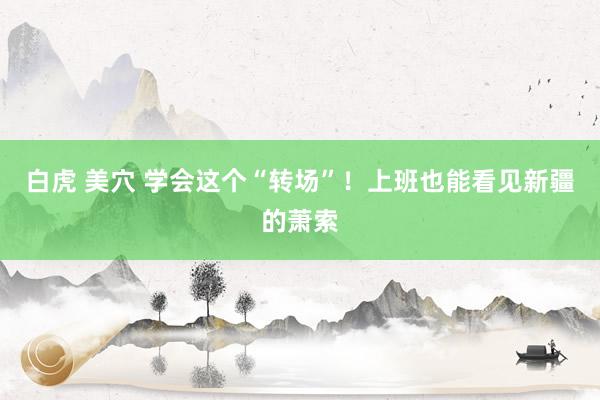 白虎 美穴 学会这个“转场”！上班也能看见新疆的萧索