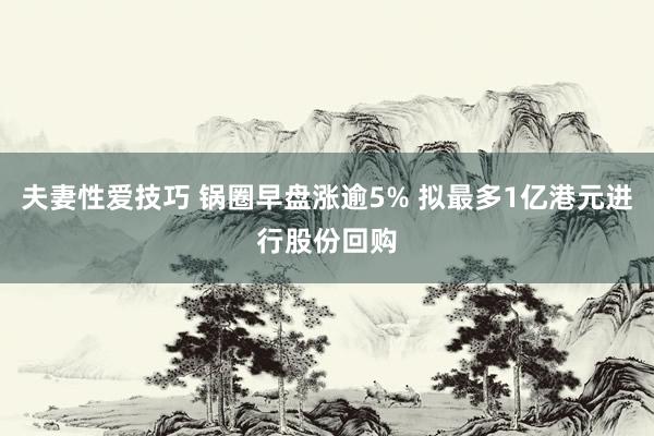 夫妻性爱技巧 锅圈早盘涨逾5% 拟最多1亿港元进行股份回购