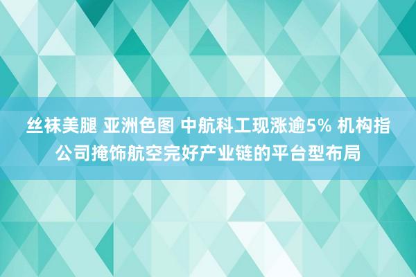 丝袜美腿 亚洲色图 中航科工现涨逾5% 机构指公司掩饰航空完好产业链的平台型布局