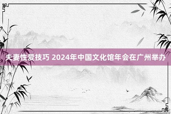 夫妻性爱技巧 2024年中国文化馆年会在广州举办