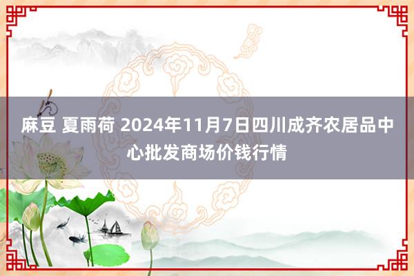 麻豆 夏雨荷 2024年11月7日四川成齐农居品中心批发商场价钱行情