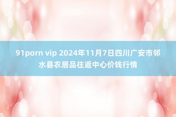 91porn vip 2024年11月7日四川广安市邻水县农居品往返中心价钱行情