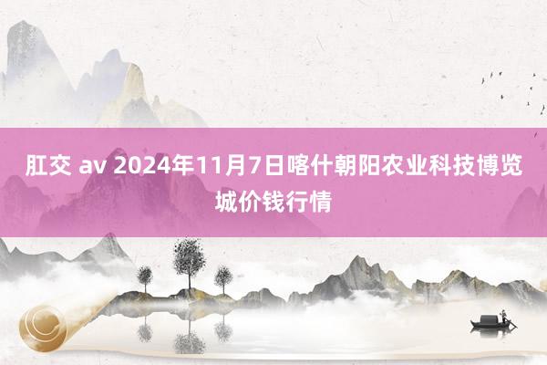 肛交 av 2024年11月7日喀什朝阳农业科技博览城价钱行情