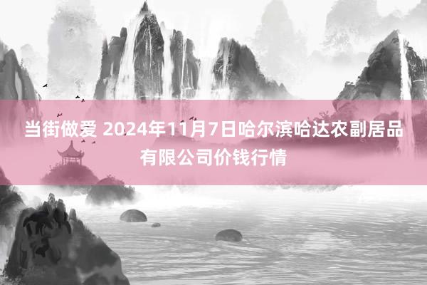 当街做爱 2024年11月7日哈尔滨哈达农副居品有限公司价钱行情