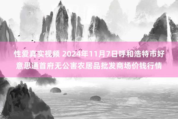 性爱真实视频 2024年11月7日呼和浩特市好意思通首府无公害农居品批发商场价钱行情