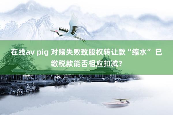 在线av pig 对赌失败致股权转让款“缩水” 已缴税款能否相应扣减？