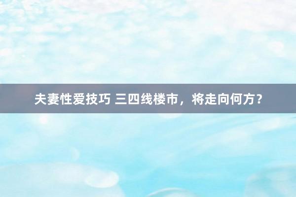 夫妻性爱技巧 三四线楼市，将走向何方？