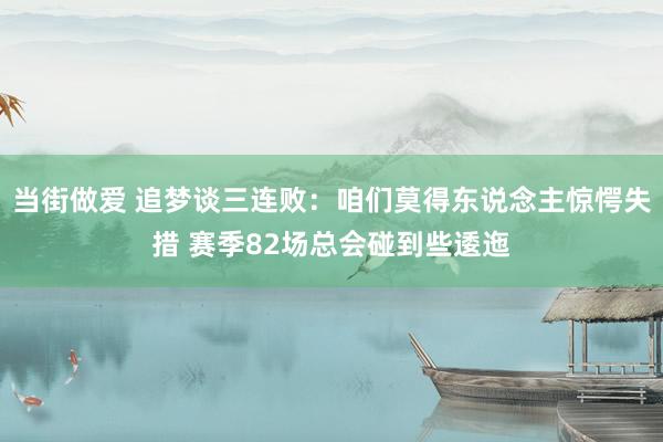 当街做爱 追梦谈三连败：咱们莫得东说念主惊愕失措 赛季82场总会碰到些逶迤